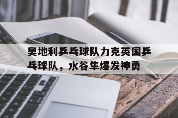 华体会app-奥地利乒乓球队力克英国乒乓球队，水谷隼爆发神勇的简单介绍